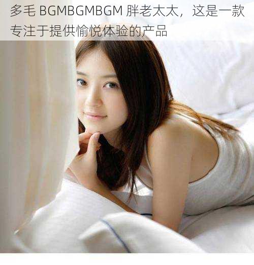 多毛 BGMBGMBGM 胖老太太,这是一款专注于提供愉悦体验的产品